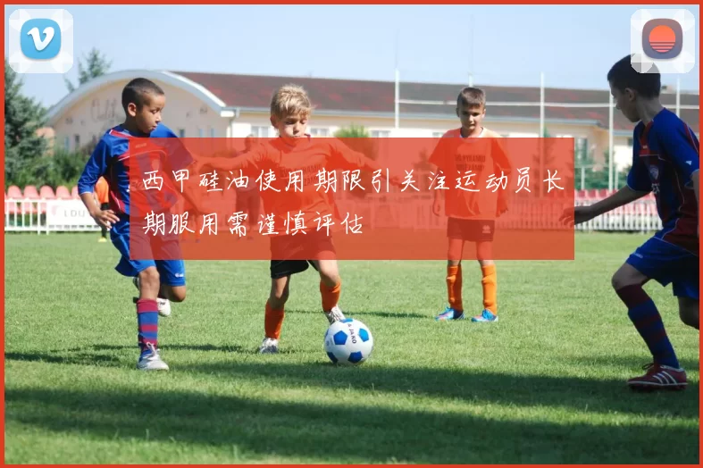 西甲硅油使用期限引关注运动员长期服用需谨慎评估