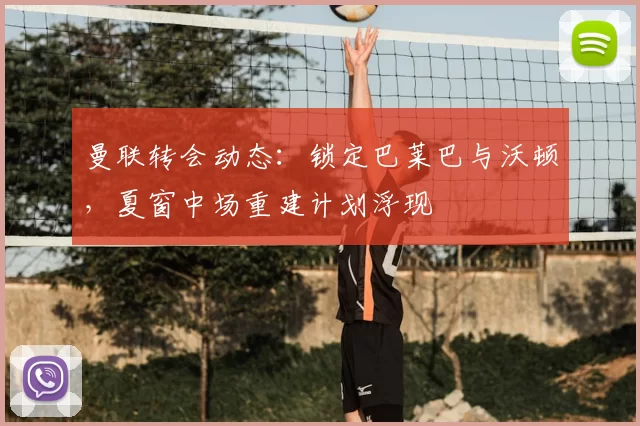 曼联转会动态：锁定巴莱巴与沃顿，夏窗中场重建计划浮现