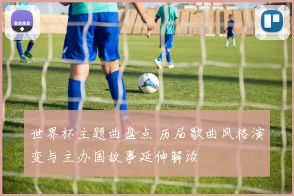 世界杯主题曲盘点 历届歌曲风格演变与主办国故事延伸解读