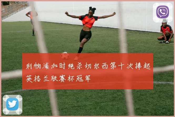 利物浦加时绝杀切尔西第十次捧起英格兰联赛杯冠军