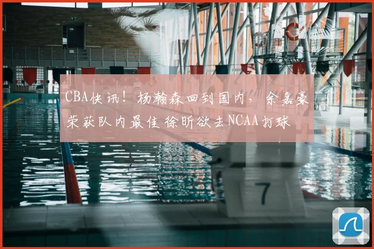 CBA快讯！杨瀚森回到国内，余嘉豪荣获队内最佳 徐昕欲去NCAA打球