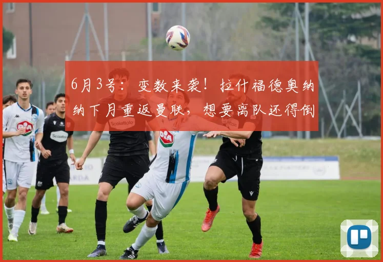 6月3号：变数来袭！拉什福德奥纳纳下月重返曼联，想要离队还得倒贴薪资_巴萨_马德里竞技_阿森纳