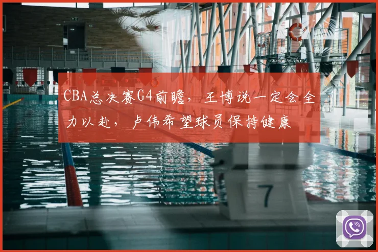 CBA总决赛G4前瞻，王博说一定会全力以赴，卢伟希望球员保持健康