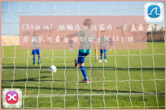 CBA快讯！杨瀚森回到国内，余嘉豪荣获队内最佳 徐昕欲去NCAA打球
