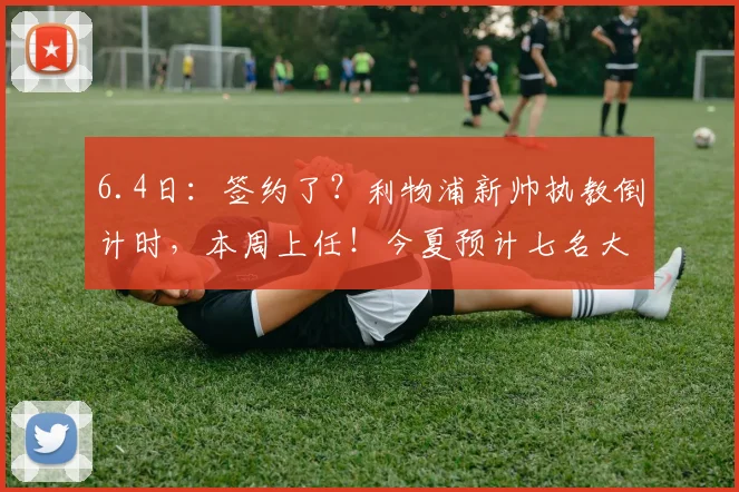 6.4日：签约了？利物浦新帅执教倒计时，本周上任！今夏预计七名大将离队_伊劳拉_英超冠军_赛季