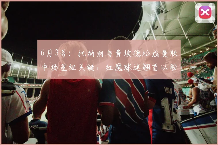 6月3号：托纳利与费埃德松成曼联中场重组关键，红魔球迷翘首以盼夏窗三人加盟_战术_费尔南迪斯_意甲