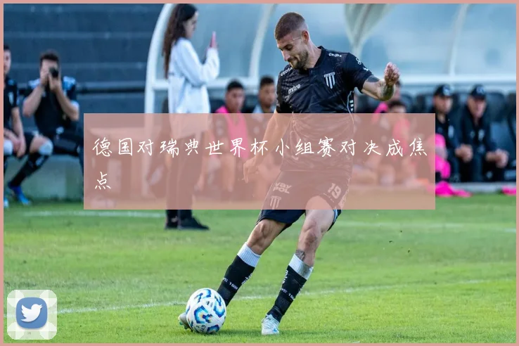 德国对瑞典世界杯小组赛对决成焦点